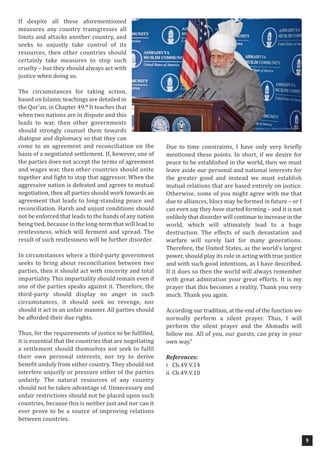 9
If despite all these aforementioned
measures any country transgresses all
limits and attacks another country, and
seeks to unjustly take control of its
resources, then other countries should
certainly take measures to stop such
cruelty – but they should always act with
justice when doing so.
The circumstances for taking action,
based on Islamic teachings are detailed in
the Qur’an, in Chapter 49.ii
It teaches that
when two nations are in dispute and this
leads to war, then other governments
should strongly counsel them towards
dialogue and diplomacy so that they can
come to an agreement and reconciliation on the
basis of a negotiated settlement. If, however, one of
the parties does not accept the terms of agreement
and wages war, then other countries should unite
together and fight to stop that aggressor. When the
aggressive nation is defeated and agrees to mutual
negotiation, then all parties should work towards an
agreement that leads to long-standing peace and
reconciliation. Harsh and unjust conditions should
not be enforced that leads to the hands of any nation
being tied, because in the long-term that will lead to
restlessness, which will ferment and spread. The
result of such restlessness will be further disorder.
In circumstances where a third-party government
seeks to bring about reconciliation between two
parties, then it should act with sincerity and total
impartiality. This impartiality should remain even if
one of the parties speaks against it. Therefore, the
third-party should display no anger in such
circumstances, it should seek no revenge, nor
should it act in an unfair manner. All parties should
be afforded their due rights.
Thus, for the requirements of justice to be fulfilled,
it is essential that the countries that are negotiating
a settlement should themselves not seek to fulfil
their own personal interests, nor try to derive
benefit unduly from either country. They should not
interfere unjustly or pressure either of the parties
unfairly. The natural resources of any country
should not be taken advantage of. Unnecessary and
unfair restrictions should not be placed upon such
countries, because this is neither just and nor can it
ever prove to be a source of improving relations
between countries.
Due to time constraints, I have only very briefly
mentioned these points. In short, if we desire for
peace to be established in the world, then we must
leave aside our personal and national interests for
the greater good and instead we must establish
mutual relations that are based entirely on justice.
Otherwise, some of you might agree with me that
due to alliances, blocs may be formed in future – or I
can even say they have started forming – and it is not
unlikely that disorder will continue to increase in the
world, which will ultimately lead to a huge
destruction. The effects of such devastation and
warfare will surely last for many generations.
Therefore, the United States, as the world’s largest
power, should play its role in acting with true justice
and with such good intentions, as I have described.
If it does so then the world will always remember
with great admiration your great efforts. It is my
prayer that this becomes a reality. Thank you very
much. Thank you again.
According our tradition, at the end of the function we
normally perform a silent prayer. Thus, I will
perform the silent prayer and the Ahmadis will
follow me. All of you, our guests, can pray in your
own way.”
References:
i Ch.49:V.14
ii Ch.49:V.10
 