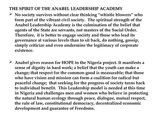 THE SPIRIT OF THE ANABEL LEADERSHIP ACADEMY
THE SPIRIT OF THE ANABEL LEADERSHIP ACADEMY
 No society survives without clear thinking “whistle blowers” who
form part of the vibrant civil society. The spiritual strength of the
Anabel Leadership Academy is the culmination of the belief that
agents of the State are servants, not masters of the Social Order.
Therefore, it is better to engage society and those who lead its
governance at various levels than to sit back, do nothing, gossip,
simply criticize and even undermine the legitimacy of corporate
existence.
 Anabel gives reason for HOPE in the Nigeria project. It manifests a
sense of dignity in hard work; a belief that the youth can make a
change; that respect for the common good is measurable; that those
who have vision and mission can form a coalition for radical but
peaceful change; that seeking for the progress of society turns back
to individual benefit. This Leadership model is needed at this time
in Nigeria and challenges men and women who believe in protecting
the natural human ecology through peace, dialogue, mutual respect,
the rule of law, constitutional democracy, decentralized economic
development and guarantee of Freedoms.
 
