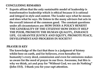 CONCLUDING REMARKS
CONCLUDING REMARKS
 Experts affirm that the only sustainable model of leadership is
transformative leadership which is ethical because it is rational
and integral in style and content. The Leader says what he means
and does what he says. He listens to the many advisers but acts in
the overall interest of the common good. The constant questions
under all circumstances are: HOW DOES A POLICY BENEFIT
THE GENERALITY OF THE CITIZENS? HOW DOES IT HELP
THE POOR, PROMOTE THE HUMAN QUALITY,, ENHANCE
LIFE, GUARANTEE JUSTICE AND EQUITY, PROMOTE PEACE,
DEVELOPMENTAND PROGRESS IN SOCIETY?
PRAYER IS KEY
PRAYER IS KEY
The knowledge of the fact that there is a judgment of history
whilst here on earth, and for believers, even hereafter for
humanity’s every deed, commission and even for omissions makes
us aware for the need of prayer in our lives. Awesome, but this is
why we think, act and pray for “Without God, we can do Nothing”
(John 15:5). I thank you for your rapt attention.
 