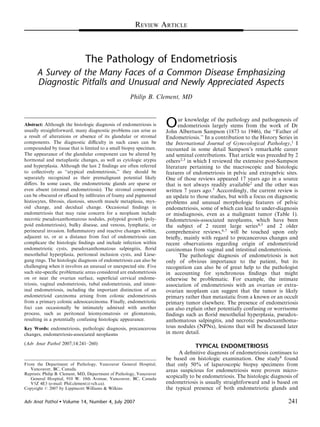 REVIEW ARTICLE



                               The Pathology of Endometriosis
      A Survey of the Many Faces of a Common Disease Emphasizing
      Diagnostic Pitfalls and Unusual and Newly Appreciated Aspects
                                                     Philip B. Clement, MD



                                                                      O     ur knowledge of the pathology and pathogenesis of
Abstract: Although the histologic diagnosis of endometriosis is             endometriosis largely stems from the work of Dr
usually straightforward, many diagnostic problems can arise as        John Albertson Sampson (1873 to 1946), the ‘‘Father of
a result of alterations or absence of its glandular or stromal        Endometriosis.’’ In a contribution to the History Series in
components. The diagnostic diﬃculty in such cases can be              the International Journal of Gynecological Pathology,1 I
compounded by tissue that is limited to a small biopsy specimen.      recounted in some detail Sampson’s remarkable career
The appearance of the glandular component can be altered by           and seminal contributions. That article was preceded by 2
hormonal and metaplastic changes, as well as cytologic atypia         others2,3 in which I reviewed the extensive post-Sampson
and hyperplasia. Although the last 2 ﬁndings are often referred       literature pertaining to the macroscopic and histologic
to collectively as ‘‘atypical endometriosis,’’ they should be         features of endometriosis in pelvic and extrapelvic sites.
separately recognized as their premalignant potential likely          One of those reviews appeared 17 years ago in a source
diﬀers. In some cases, the endometriotic glands are sparse or         that is not always readily available2 and the other was
even absent (stromal endometriosis). The stromal component            written 7 years ago.3 Acccordingly, the current review is
can be obscured or eﬀaced by inﬁltrates of foamy and pigmented        an update to those studies, but with a focus on diagnostic
histiocytes, ﬁbrosis, elastosis, smooth muscle metaplasia, myx-       problems and unusual morphologic features of pelvic
oid change, and decidual change. Occasional ﬁndings in                endometriosis, some of which can lead to under-diagnosis
endometriosis that may raise concern for a neoplasm include           or misdiagnosis, even as a malignant tumor (Table 1).
necrotic pseudoxanthomatous nodules, polypoid growth (poly-           Endometriosis-associated neoplasms, which have been
poid endometriosis), bulky disease, and venous, lymphatic, or         the subject of 2 recent large series4,5 and 2 older
perineural invasion. Inﬂammatory and reactive changes within,         comprehensive reviews,6,7 will be touched upon only
adjacent to, or at a distance from foci of endometriosis can          brieﬂy, mainly with regard to precancerous changes and
complicate the histologic ﬁndings and include infection within        recent observations regarding origin of endometrioid
endometriotic cysts, pseudoxanthomatous salpingitis, ﬂorid            carcinomas from vaginal and intestinal endometriosis.
mesothelial hyperplasia, peritoneal inclusion cysts, and Liese-              The pathologic diagnosis of endometriosis is not
gang rings. The histologic diagnosis of endometriosis can also be     only of obvious importance to the patient, but its
challenging when it involves an unusual or unexpected site. Five      recognition can also be of great help to the pathologist
such site-speciﬁc problematic areas considered are endometriosis      in accounting for synchronous ﬁndings that might
on or near the ovarian surface, superﬁcial cervical endome-           otherwise be problematic. For example, the intimate
triosis, vaginal endometriosis, tubal endometriosis, and intest-      association of endometriosis with an ovarian or extra-
inal endometriosis, including the important distinction of an         ovarian neoplasm can suggest that the tumor is likely
endometrioid carcinoma arising from colonic endometriosis             primary rather than metastatic from a known or an occult
from a primary colonic adenocarcinoma. Finally, endometriotic         primary tumor elsewhere. The presence of endometriosis
foci can occasionally be intimately admixed with another              can also explain other potentially confusing or worrisome
process, such as peritoneal leiomyomatosis or gliomatosis,            ﬁndings such as ﬂorid mesothelial hyperplasia, pseudox-
resulting in a potentially confusing histologic appearance.           anthomatous salpingitis, and necrotic pseudoxanthoma-
                                                                      tous nodules (NPNs), lesions that will be discussed later
Key Words: endometriosis, pathologic diagnosis, precancerous
                                                                      in more detail.
changes, endometriosis-associated neoplasms
(Adv Anat Pathol 2007;14:241–260)
                                                                                   TYPICAL ENDOMETRIOSIS
                                                                           A deﬁnitive diagnosis of endometriosis continues to
                                                                      be based on histologic examination. One study8 found
                                                                      that only 50% of laparoscopic biopsy specimens from
From the Department of Pathology, Vancouver General Hospital,
   Vancouver, BC, Canada.                                             areas suspicious for endometriosis were proven micro-
Reprints: Philip B. Clement, MD, Department of Pathology, Vancouver
                                                                      scopically to be endometriosis. The histologic diagnosis of
   General Hospital, 910 W. 10th Avenue, Vancouver, BC, Canada
                                                                      endometriosis is usually straightforward and is based on
   V5Z 4E3 (e-mail: Phil.clement@vch.ca).
                                                                      the typical presence of both endometriotic glands and
Copyright r 2007 by Lippincott Williams & Wilkins


                                                                                                                            241
Adv Anat Pathol       Volume 14, Number 4, July 2007
                  