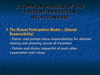 3 COMMON MODELS OF THE PATIENT-PHYSICIAN RELATIONSHIP 3. The Mutual Participation Model – (Shared Responsibility) - Doctor and patient share responsibilities for decision  making and planning course of treatment - Patient and doctor respectful of each other expectation and values 