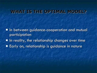 WHAT IS THE OPTIMAL MODEL? In between guidance-cooperation and mutual participation In reality, the relationship changes over time Early on, relationship is guidance in nature 