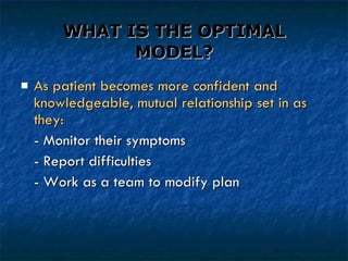 WHAT IS THE OPTIMAL MODEL? As patient becomes more confident and knowledgeable, mutual relationship set in as they: - Monitor their symptoms - Report difficulties - Work as a team to modify plan 