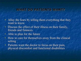 WHAT DO PATIENTS WANT? Allay the fears by telling them everything that they want to know Discuss the effect of their illness on their family, friends and finances Able to plan for the future How to care for themselves away from the clinical setting Patients want the doctor to focus on their pain, physical discomfort and functional disabilities 