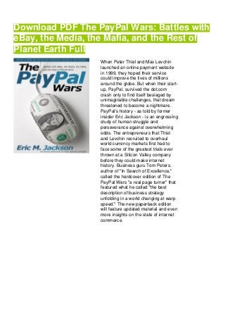 Download PDF The PayPal Wars: Battles with
eBay, the Media, the Mafia, and the Rest of
Planet Earth Full
When Peter Thiel and Max Levchin
launched an online payment website
in 1999, they hoped their service
could improve the lives of millions
around the globe. But when their start-
up, PayPal, survived the dot.com
crash only to find itself besieged by
unimaginable challenges, that dream
threatened to become a nightmare.
PayPal's history - as told by former
insider Eric Jackson - is an engrossing
study of human struggle and
perseverance against overwhelming
odds. The entrepreneurs that Thiel
and Levchin recruited to overhaul
world currency markets first had to
face some of the greatest trials ever
thrown at a Silicon Valley company
before they could make internet
history. Business guru Tom Peters,
author of "In Search of Excellence,"
called the hardcover edition of The
PayPal Wars "a real page turner" that
featured what he called "the best
description of business strategy
unfolding in a world changing at warp
speed." The new paperback edition
will feature updated material and even
more insights on the state of internet
commerce.
 