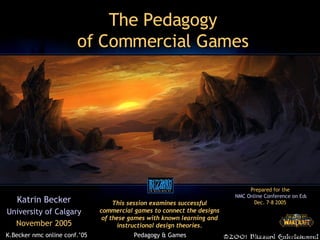 The Pedagogy of Commercial Games Katrin Becker University of Calgary November 2005 This session examines successful commercial games to connect the designs of these games with known learning and instructional design theories. Prepared for the  NMC Online Conference on Educational Gaming Dec. 7-8 2005  