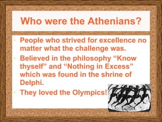 Who were the Athenians? People who strived for excellence no matter what the challenge was. Believed in the philosophy “Know thyself” and “Nothing in Excess” which was found in the shrine of Delphi. They loved the Olympics!  