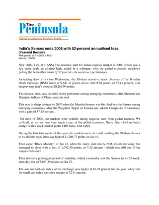 India’s Sensex ends 2008 with 52-percent annualised loss
(Yearend Review)
Web posted at: 1/1/2009 0:46:51
Source ::: IANS

New Delhi, Dec 31 (IANS) The dramatic start for Indian equities market in 2008, which saw a
key index scale an all-time high, ended in a whimper, with the global economic meltdown
pulling the bellwether down by 52 percent - its worst ever performance.

As trading drew to a close Wednesday, the 30-share sensitive index (Sensex) of the Bombay
Stock Exchange (BSE) ended at 9,647.31 points, down 10,639.68 points, or 52.45 percent, over
the previous year’s close at 20,286.99 points.

The Sensex, thus, was the third worst performer among emerging economies, after Shenzen and
Shanghai indices of China, analysts said.

This was in sharp contrast to 2007 when the Mumbai bourse was the third best performer among
emerging economies, after the Weighted Taipei of Taiwan and Jakarta Composite of Indonesia,
with a gain of 47.15 percent.

‘For most of 2008, our markets were volatile, taking negative cues from global markets. We
suffered, as we are now very much a part of the global economy, Neera Jain, chief technical
analyst with a stock-market portal CRN India, told IANS.

During the first two weeks of this year, the markets were on a roll, sending the 30-share Sensex
to its all time high, intra-day high of 21,206.77 points on Jan 10.

Then came ‘Black Monday’ of Jan 21, when the index shed nearly 2,000 points intra-day, but
managed to close with a loss of 1,392.30 points, or 7.32 percent - which was still one of the
steepest falls ever.

Then started a prolonged period of volatility, which eventually sent the Sensex to its 52-week,
intra-day low of 7,697.39 points on Oct 27.

The loss for mid-cap index of the exchange was higher at 66.95 percent for the year, while that
for small-cap index was even steeper at 72.41 percent.
 