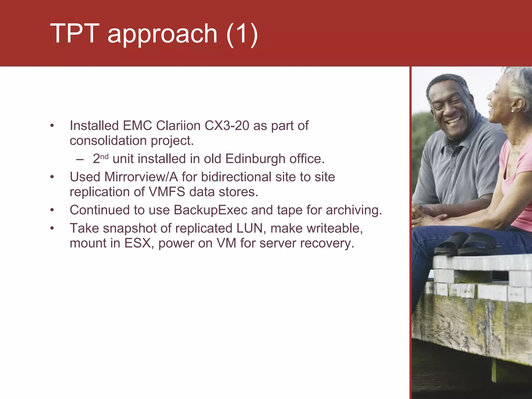 Installed EMC Clariion CX3-20 as part of consolidation project.  2 nd  unit installed in old Edinburgh office. Used Mirrorview/A for bidirectional site to site replication of VMFS data stores. Continued to use BackupExec and tape for archiving.  Take snapshot of replicated LUN, make writeable, mount in ESX, power on VM for server recovery. TPT approach (1) 