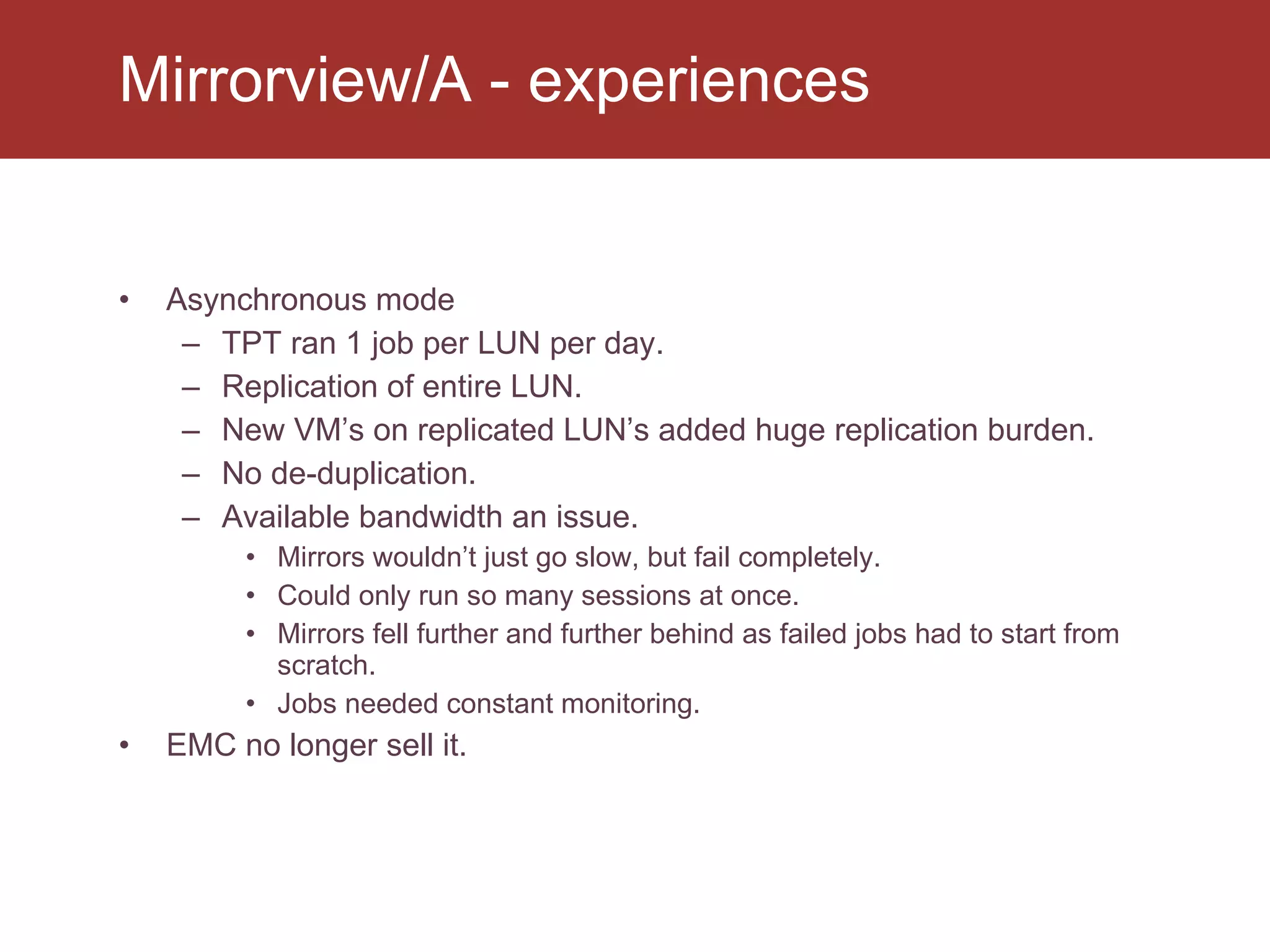 Asynchronous mode TPT ran 1 job per LUN per day. Replication of entire LUN. New VM’s on replicated LUN’s added huge replication burden. No de-duplication. Available bandwidth an issue. Mirrors wouldn’t just go slow, but fail completely. Could only run so many sessions at once. Mirrors fell further and further behind as failed jobs had to start from scratch. Jobs needed constant monitoring. EMC no longer sell it. Mirrorview/A - experiences 