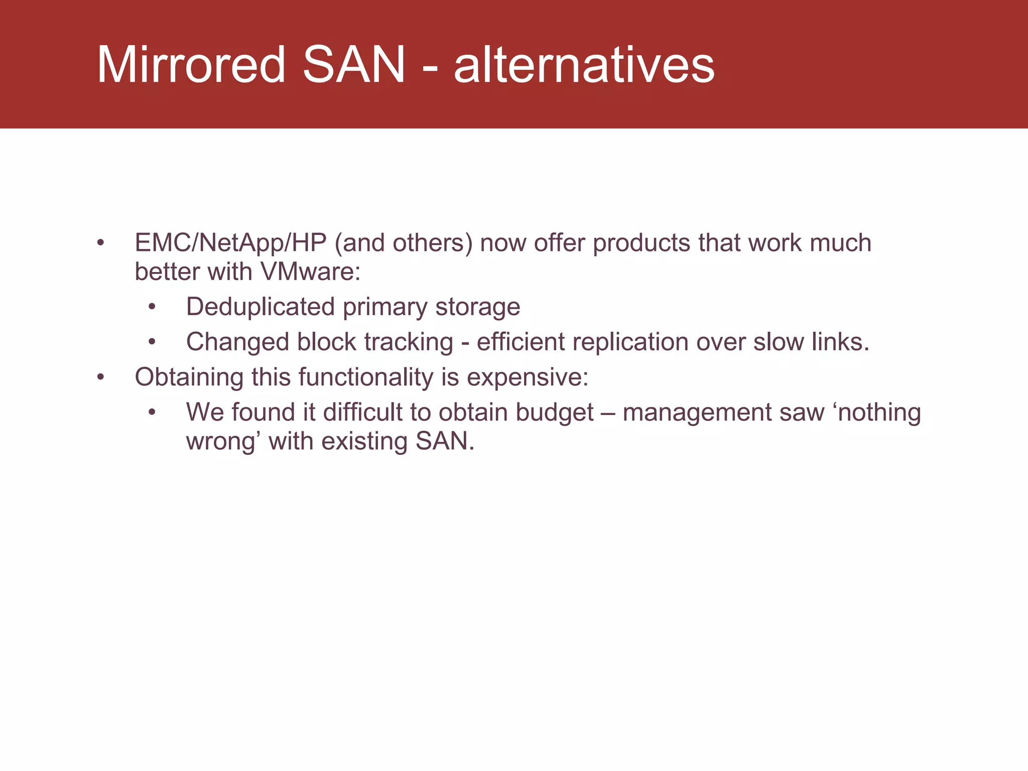 EMC/NetApp/HP (and others) now offer products that work much better with VMware: Deduplicated primary storage Changed block tracking - efficient replication over slow links. Obtaining this functionality is expensive: We found it difficult to obtain budget – management saw ‘nothing wrong’ with existing SAN. Mirrored SAN - alternatives 