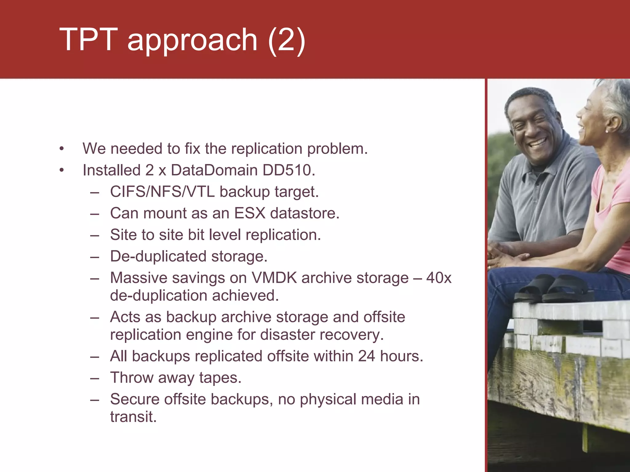 We needed to fix the replication problem. Installed 2 x DataDomain DD510. CIFS/NFS/VTL backup target. Can mount as an ESX datastore. Site to site bit level replication. De-duplicated storage. Massive savings on VMDK archive storage – 40x de-duplication achieved. Acts as backup archive storage and offsite replication engine for disaster recovery. All backups replicated offsite within 24 hours. Throw away tapes. Secure offsite backups, no physical media in transit. TPT approach (2) 