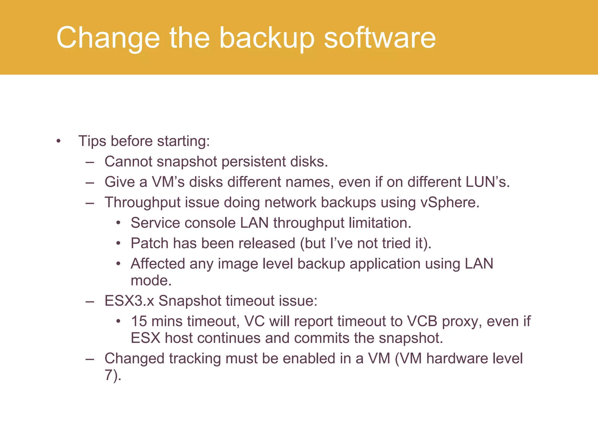 Tips before starting: Cannot snapshot persistent disks. Give a VM’s disks different names, even if on different LUN’s. Throughput issue doing network backups using vSphere. Service console LAN throughput limitation. Patch has been released (but I’ve not tried it). Affected any image level backup application using LAN mode. ESX3.x Snapshot timeout issue: 15 mins timeout, VC will report timeout to VCB proxy, even if ESX host continues and commits the snapshot. Changed tracking must be enabled in a VM (VM hardware level 7). Change the backup software 