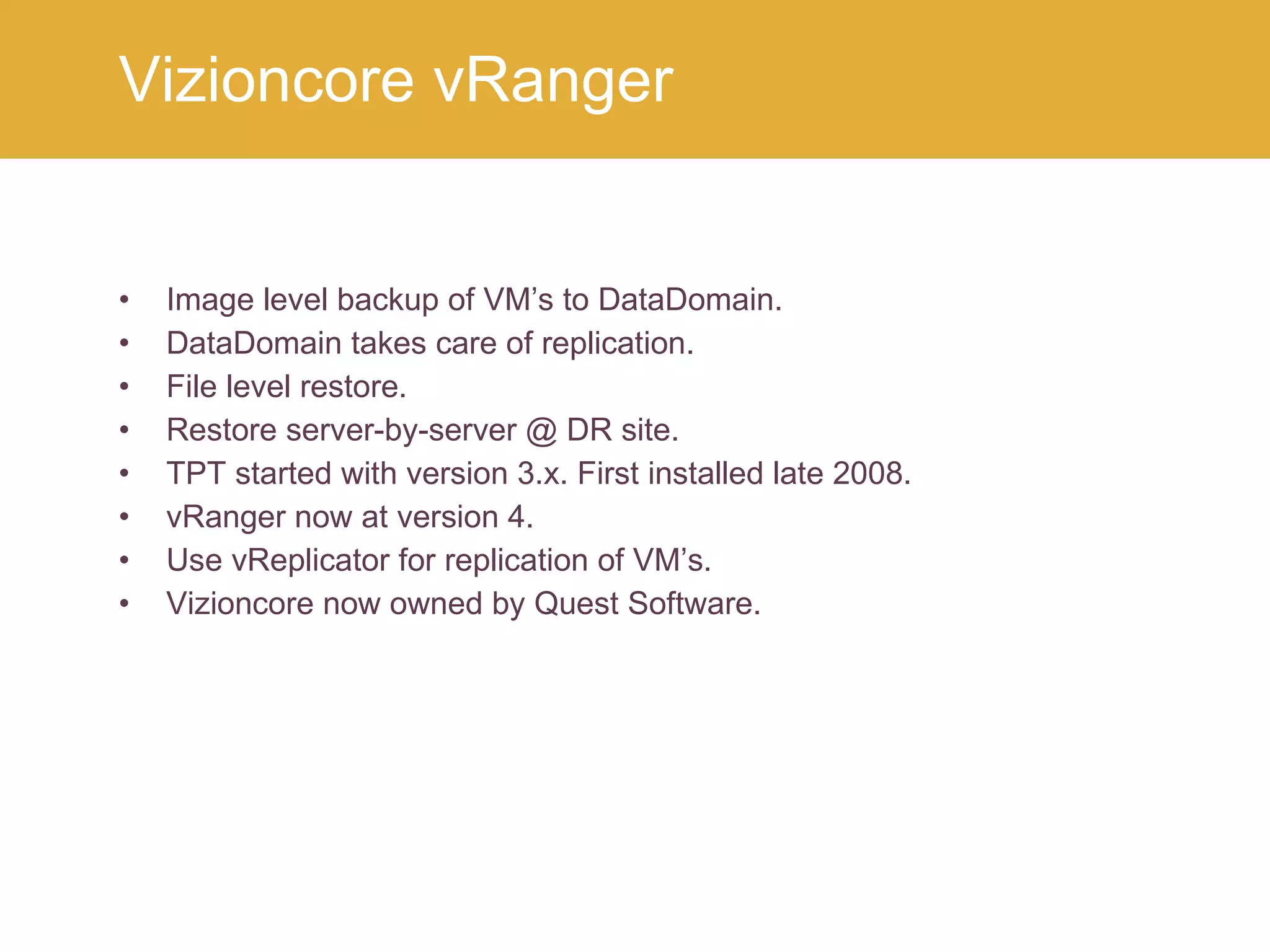 Image level backup of VM’s to DataDomain. DataDomain takes care of replication. File level restore. Restore server-by-server @ DR site. TPT started with version 3.x. First installed late 2008. vRanger now at version 4. Use vReplicator for replication of VM’s. Vizioncore now owned by Quest Software. Vizioncore vRanger 