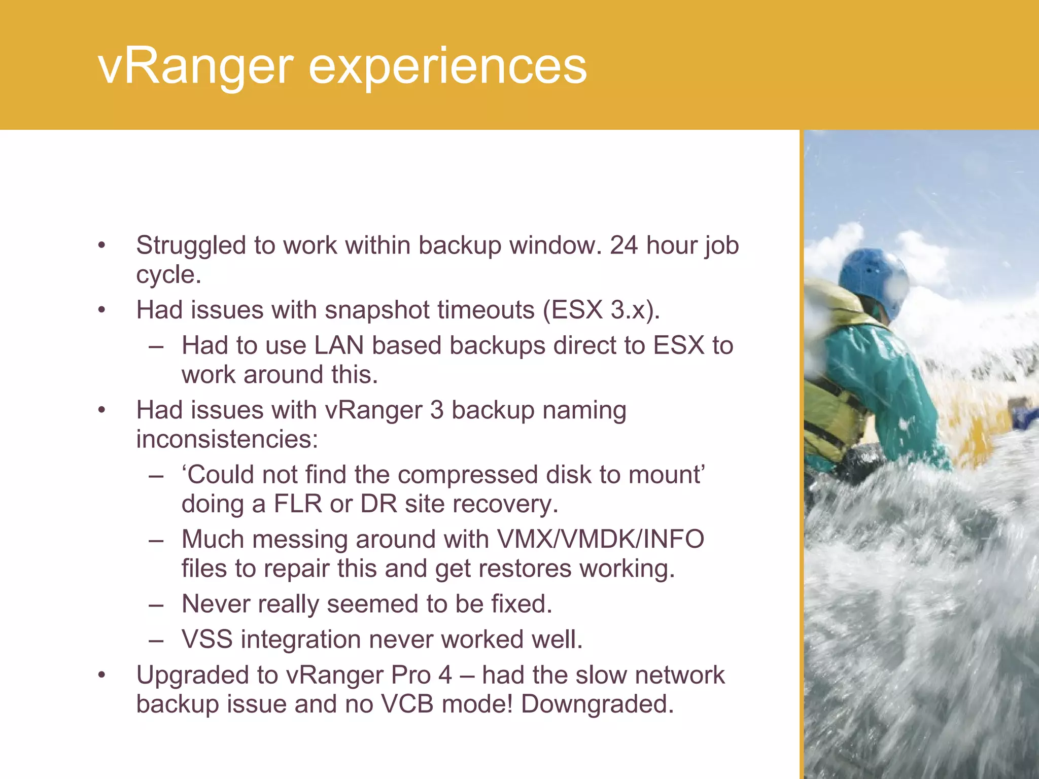 Struggled to work within backup window. 24 hour job cycle. Had issues with snapshot timeouts (ESX 3.x). Had to use LAN based backups direct to ESX to work around this. Had issues with vRanger 3 backup naming inconsistencies: ‘ Could not find the compressed disk to mount’ doing a FLR or DR site recovery. Much messing around with VMX/VMDK/INFO files to repair this and get restores working. Never really seemed to be fixed. VSS integration never worked well. Upgraded to vRanger Pro 4 – had the slow network backup issue and no VCB mode! Downgraded.  vRanger experiences 