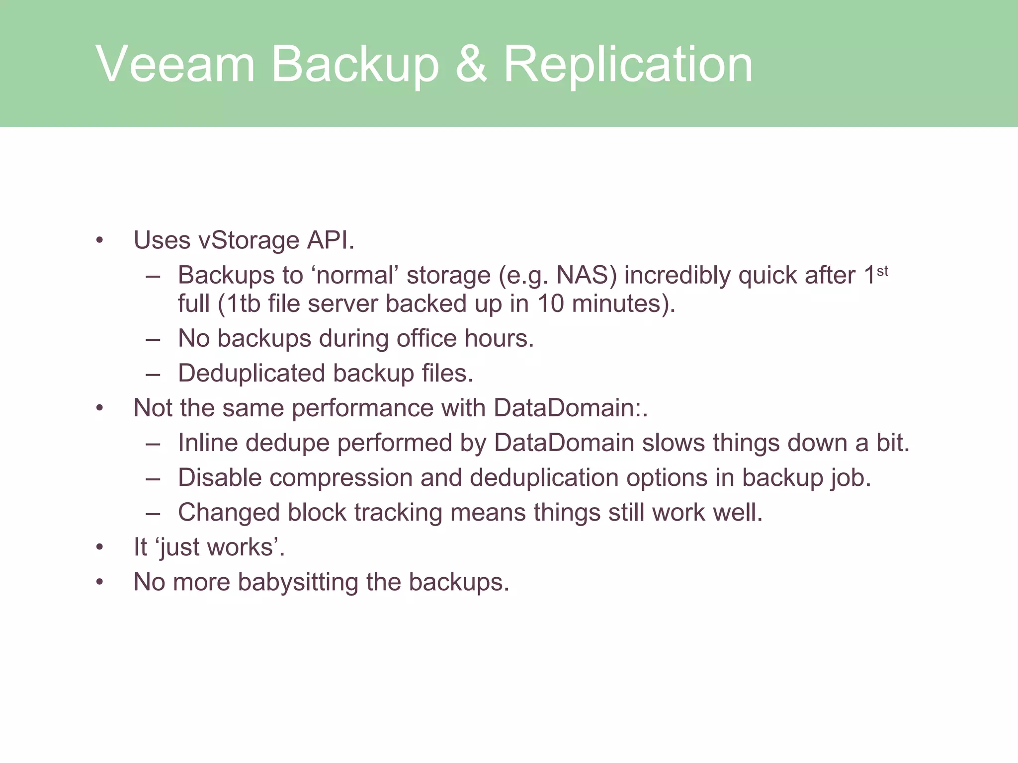 Uses vStorage API.  Backups to ‘normal’ storage (e.g. NAS) incredibly quick after 1 st  full (1tb file server backed up in 10 minutes).  No backups during office hours. Deduplicated backup files. Not the same performance with DataDomain:.  Inline dedupe performed by DataDomain slows things down a bit. Disable compression and deduplication options in backup job. Changed block tracking means things still work well. It ‘just works’. No more babysitting the backups. Veeam Backup & Replication 