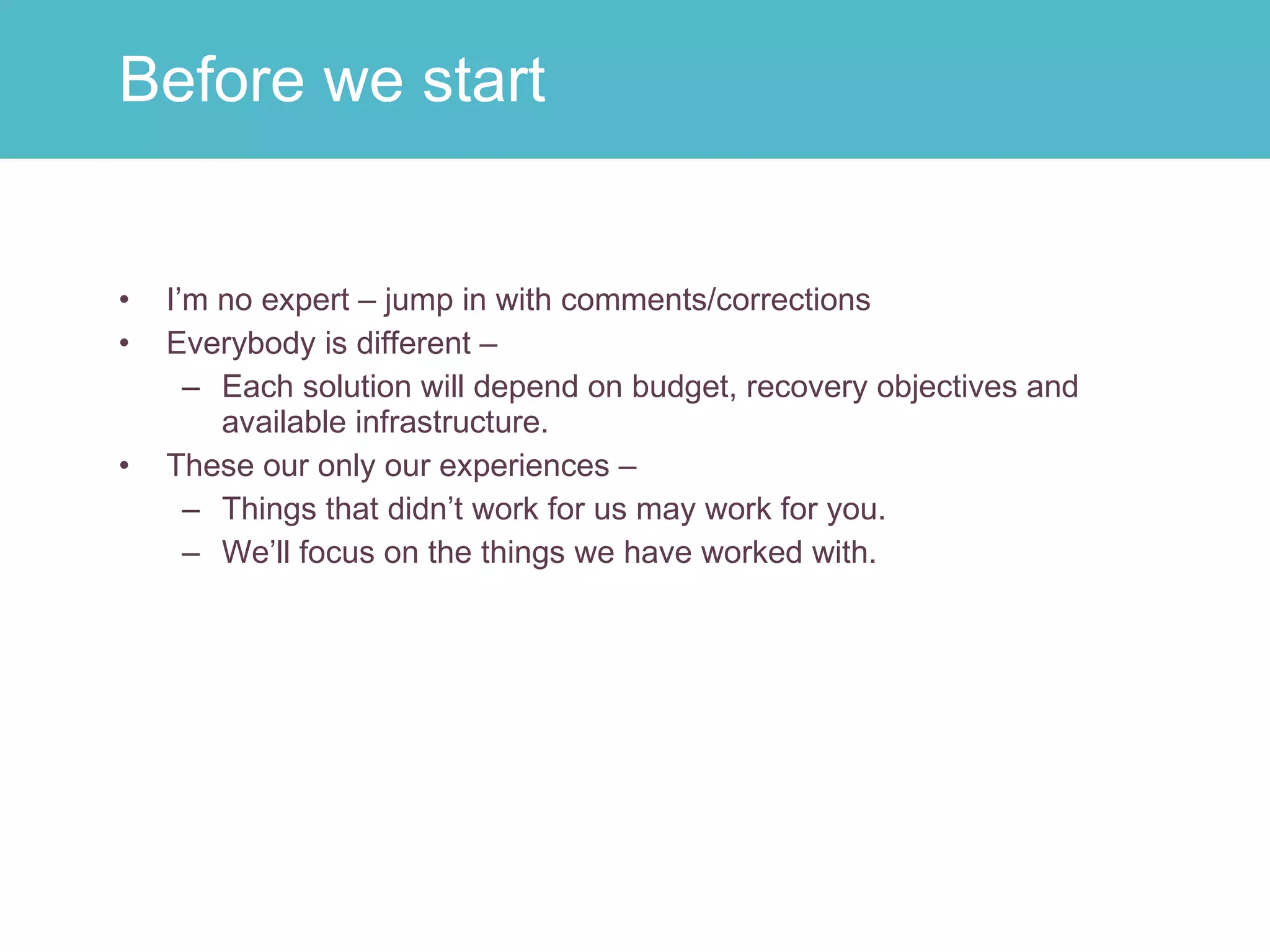 I’m no expert – jump in with comments/corrections Everybody is different –  Each solution will depend on budget, recovery objectives and available infrastructure. These our only our experiences –  Things that didn’t work for us may work for you. We’ll focus on the things we have worked with. Before we start 