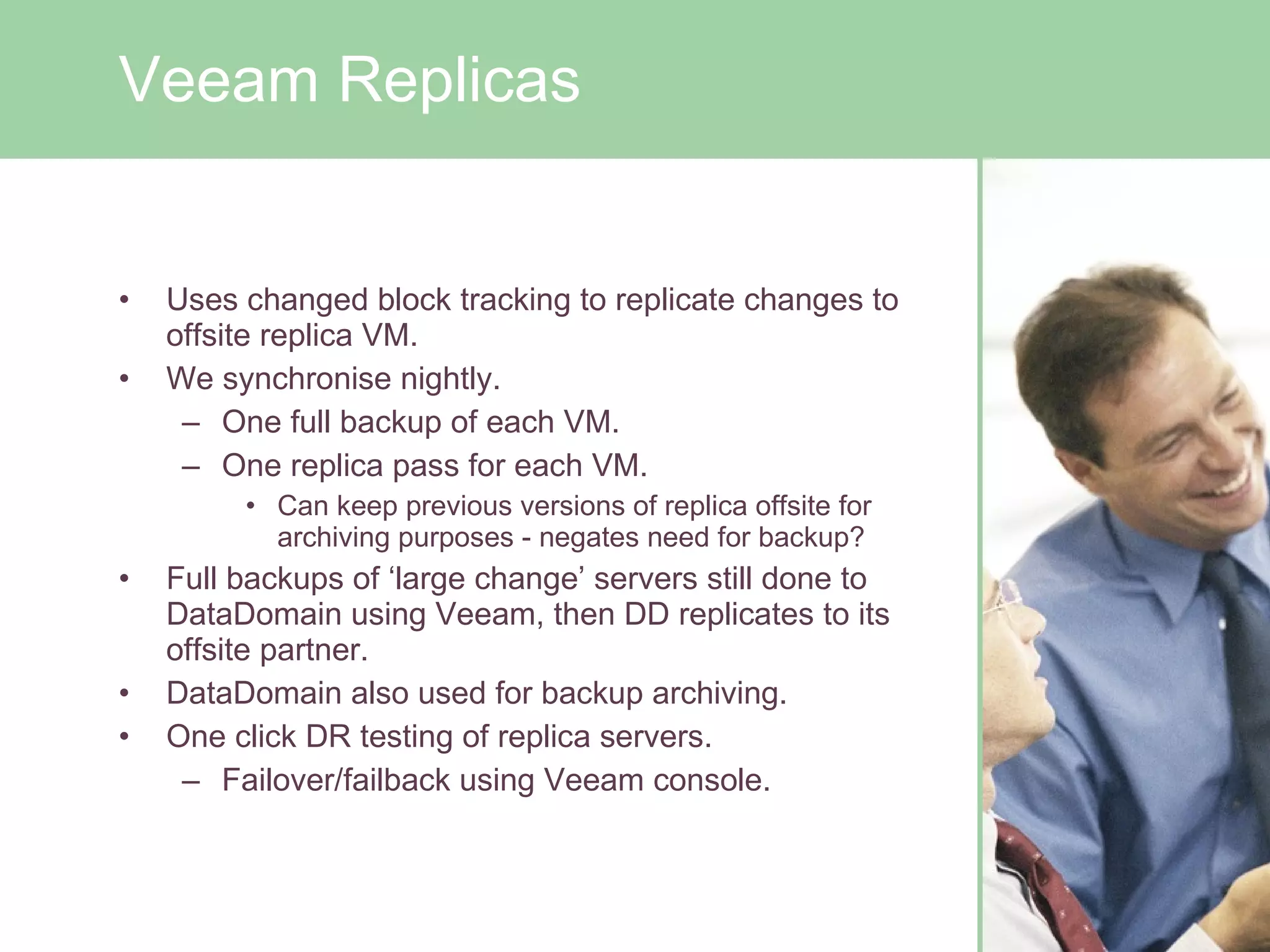 Uses changed block tracking to replicate changes to offsite replica VM. We synchronise nightly. One full backup of each VM. One replica pass for each VM. Can keep previous versions of replica offsite for archiving purposes - negates need for backup? Full backups of ‘large change’ servers still done to DataDomain using Veeam, then DD replicates to its offsite partner. DataDomain also used for backup archiving. One click DR testing of replica servers. Failover/failback using Veeam console. Veeam Replicas 