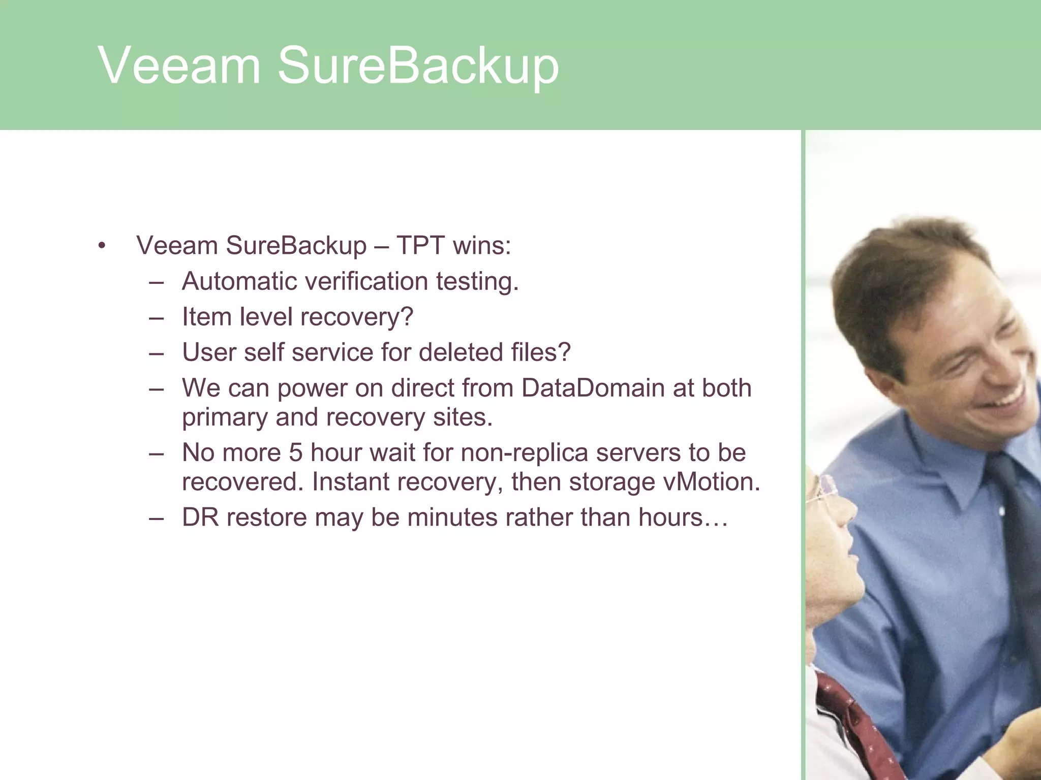 Veeam SureBackup – TPT wins: Automatic verification testing. Item level recovery?  User self service for deleted files? We can power on direct from DataDomain at both primary and recovery sites. No more 5 hour wait for non-replica servers to be recovered. Instant recovery, then storage vMotion. DR restore may be minutes rather than hours… Veeam SureBackup 