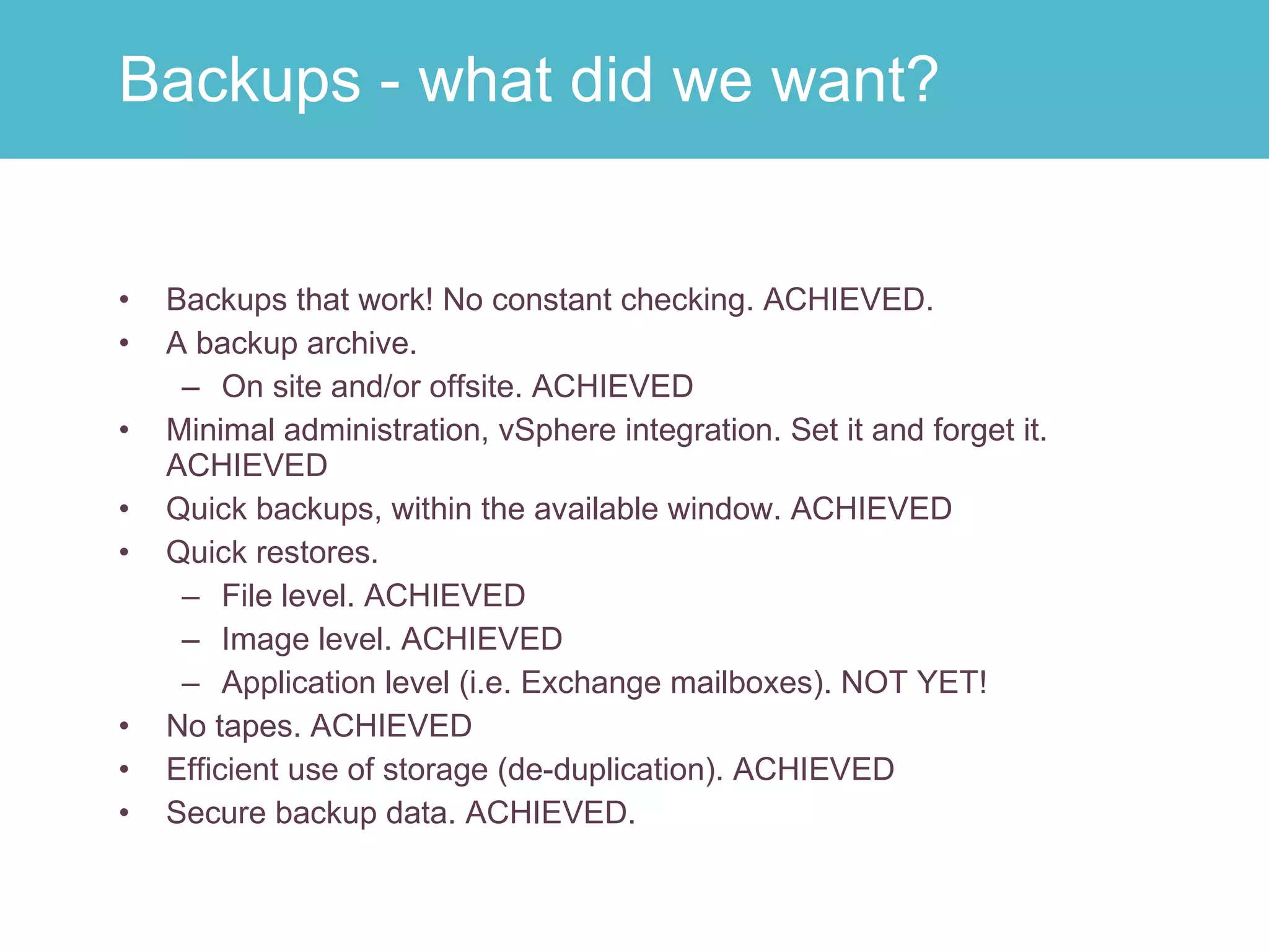 Backups that work! No constant checking. ACHIEVED. A backup archive. On site and/or offsite. ACHIEVED Minimal administration, vSphere integration. Set it and forget it. ACHIEVED Quick backups, within the available window. ACHIEVED Quick restores. File level. ACHIEVED Image level. ACHIEVED Application level (i.e. Exchange mailboxes). NOT YET! No tapes. ACHIEVED Efficient use of storage (de-duplication). ACHIEVED Secure backup data. ACHIEVED. Backups - what did we want? 