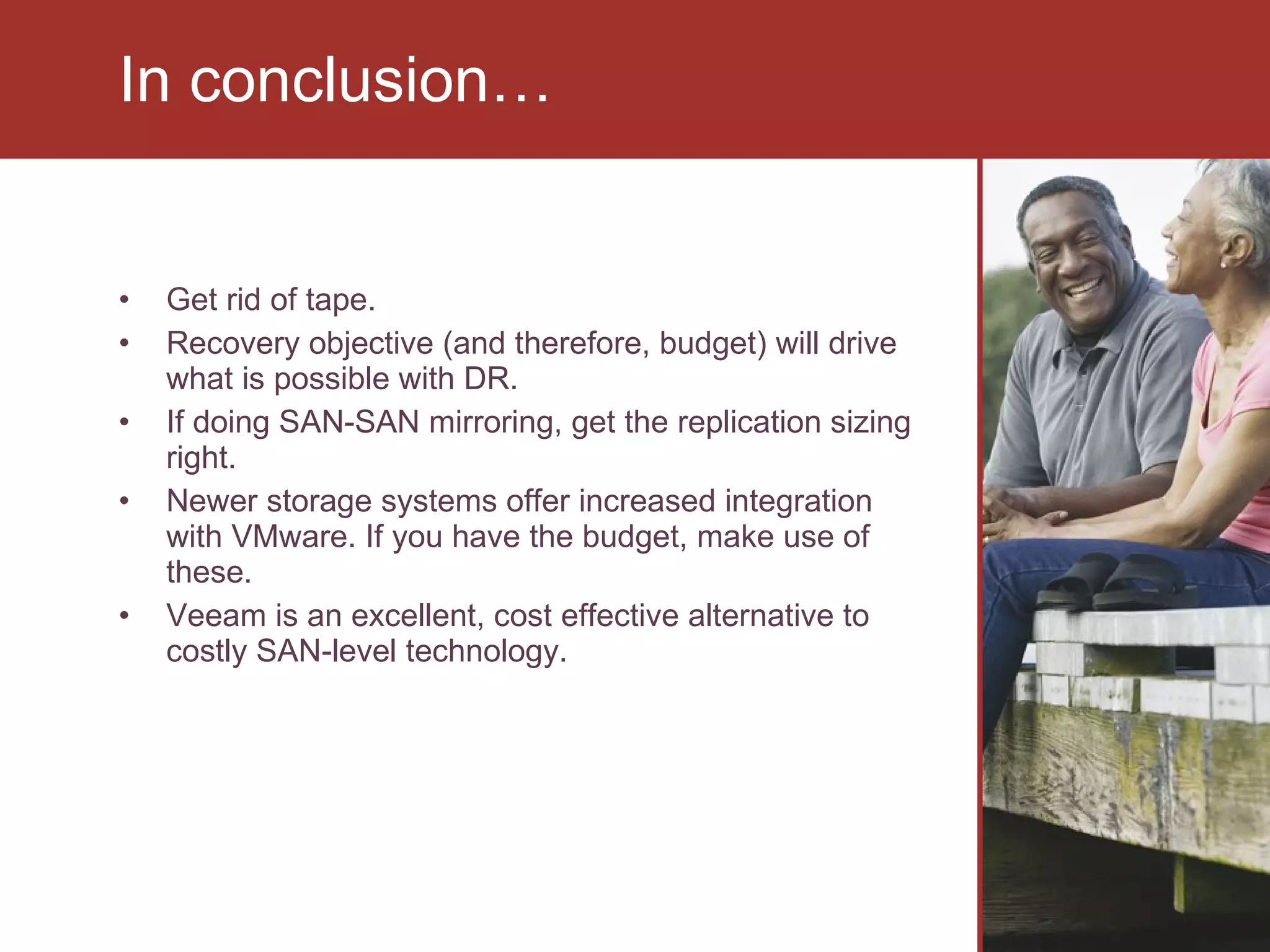 Get rid of tape. Recovery objective (and therefore, budget) will drive what is possible with DR. If doing SAN-SAN mirroring, get the replication sizing right.  Newer storage systems offer increased integration with VMware. If you have the budget, make use of these.  Veeam is an excellent, cost effective alternative to costly SAN-level technology. In conclusion… 