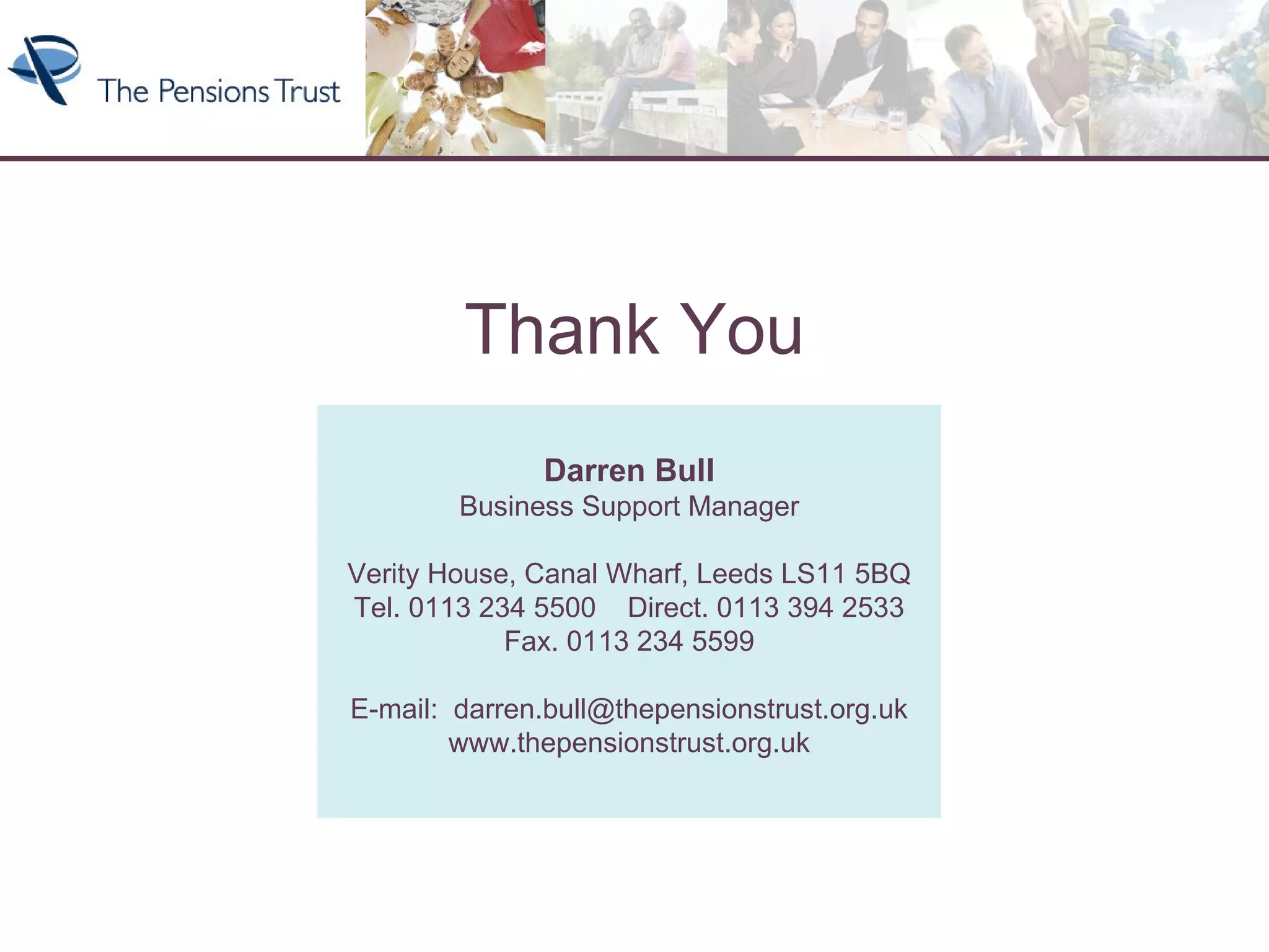 Thank You Darren Bull Business Support Manager Verity House, Canal Wharf, Leeds LS11 5BQ Tel. 0113 234 5500  Direct. 0113 394 2533 Fax. 0113 234 5599 E-mail:  [email_address] www.thepensionstrust.org.uk Thank You 