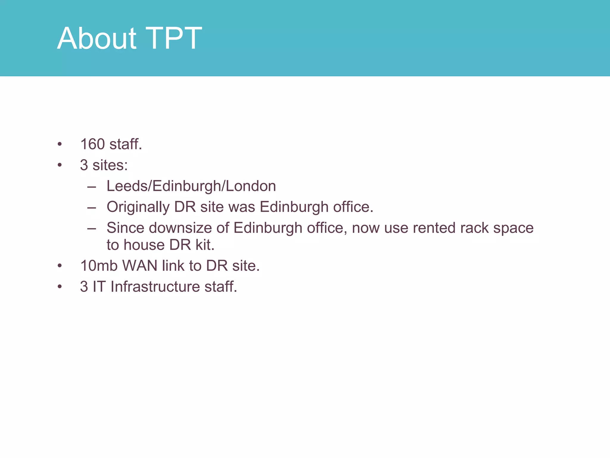 160 staff. 3 sites: Leeds/Edinburgh/London Originally DR site was Edinburgh office. Since downsize of Edinburgh office, now use rented rack space to house DR kit. 10mb WAN link to DR site. 3 IT Infrastructure staff. About TPT 