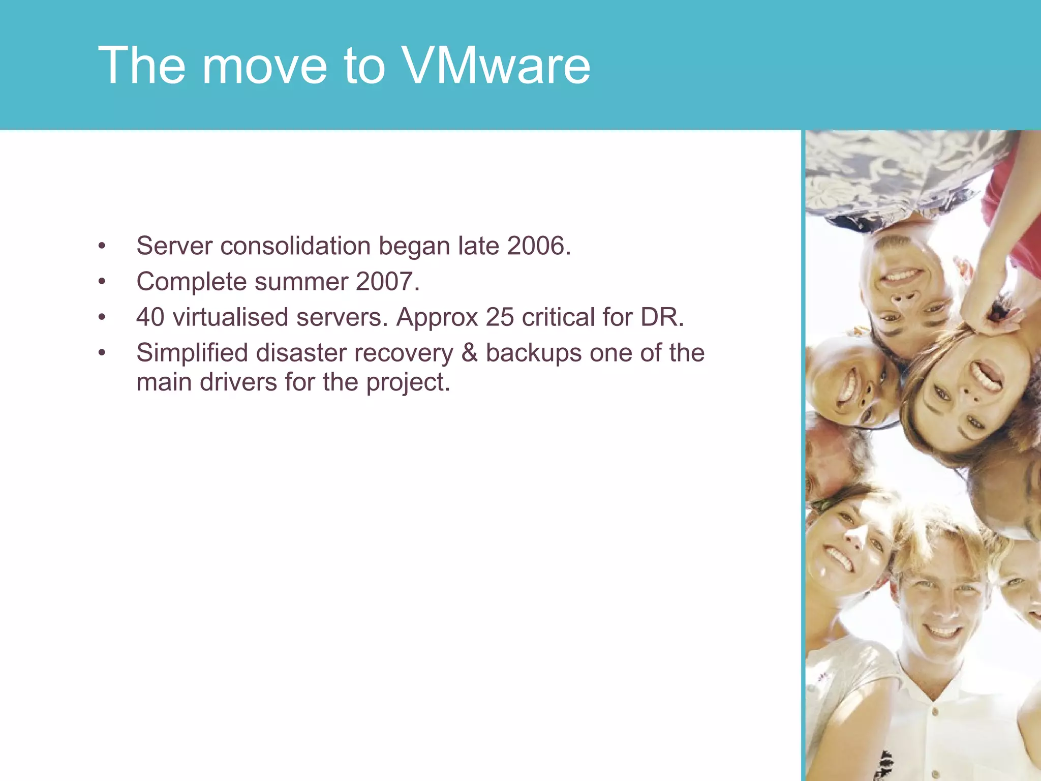 Server consolidation began late 2006. Complete summer 2007. 40 virtualised servers. Approx 25 critical for DR. Simplified disaster recovery & backups one of the main drivers for the project. The move to VMware 