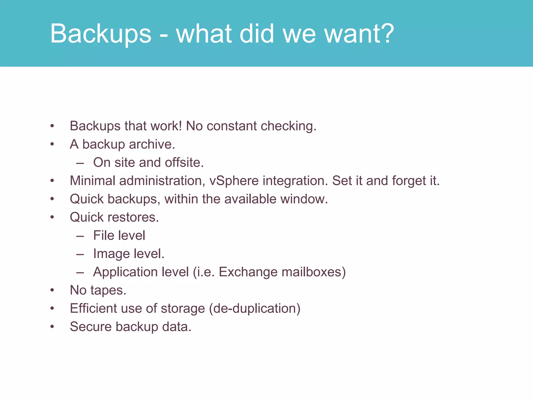 Backups that work! No constant checking. A backup archive. On site and offsite. Minimal administration, vSphere integration. Set it and forget it.  Quick backups, within the available window. Quick restores. File level Image level. Application level (i.e. Exchange mailboxes) No tapes. Efficient use of storage (de-duplication) Secure backup data. Backups - what did we want? 