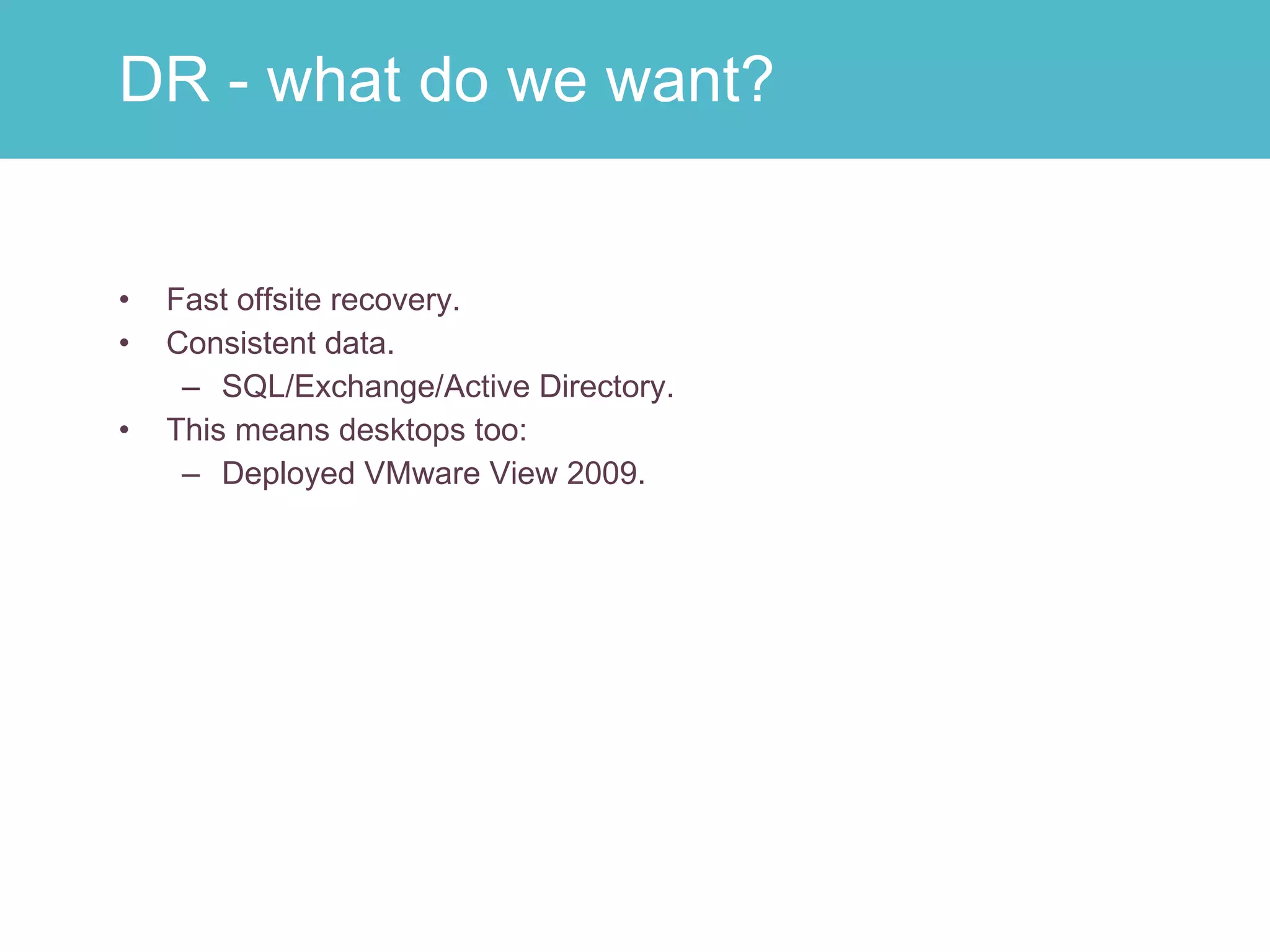 Fast offsite recovery. Consistent data. SQL/Exchange/Active Directory. This means desktops too: Deployed VMware View 2009. DR - what do we want? 