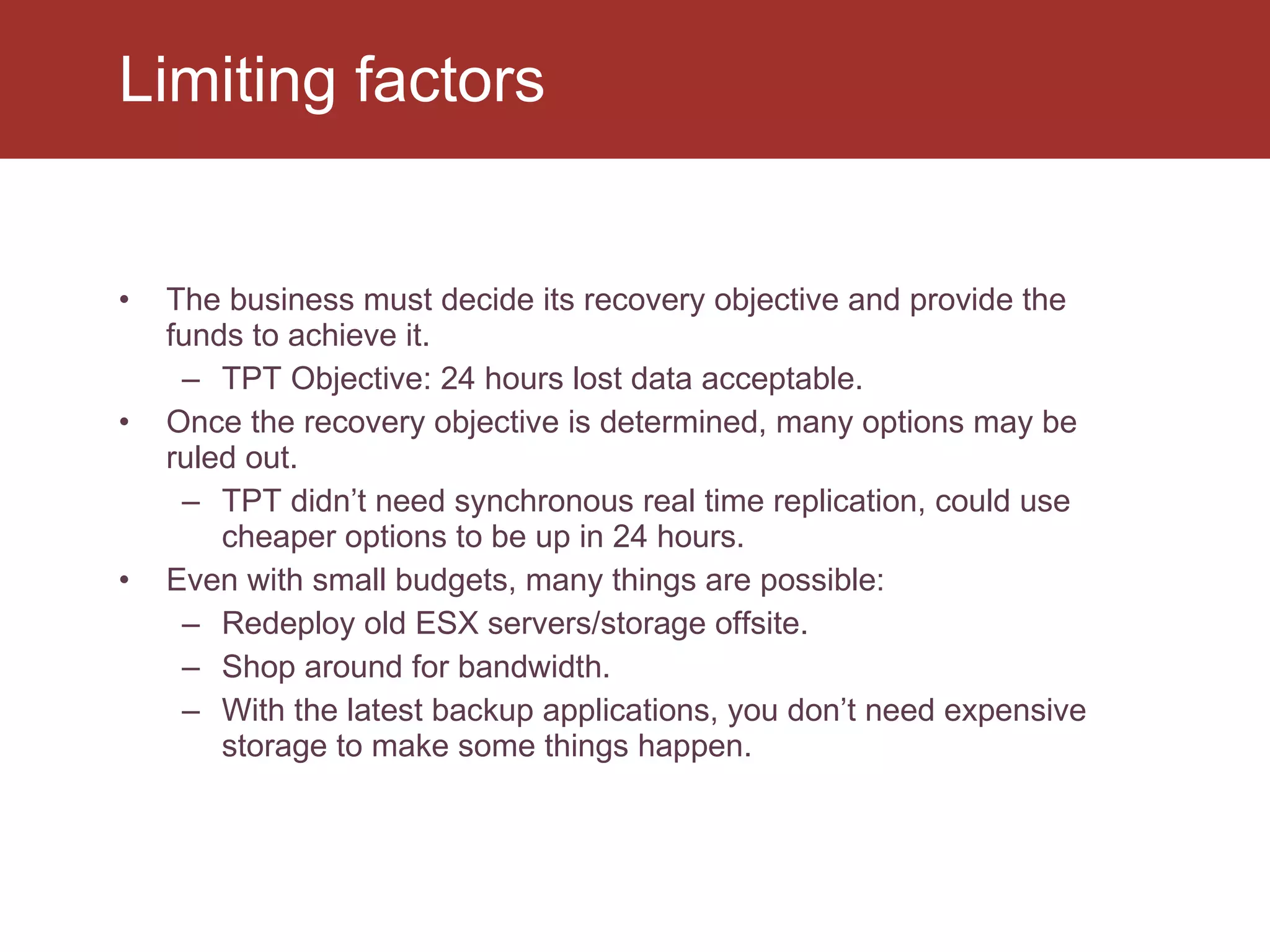 The business must decide its recovery objective and provide the funds to achieve it. TPT Objective: 24 hours lost data acceptable. Once the recovery objective is determined, many options may be ruled out. TPT didn’t need synchronous real time replication, could use cheaper options to be up in 24 hours. Even with small budgets, many things are possible: Redeploy old ESX servers/storage offsite. Shop around for bandwidth. With the latest backup applications, you don’t need expensive storage to make some things happen. Limiting factors 
