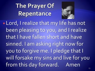 Lord, I realize that my life has not
been pleasing to you, and I realize
that I have fallen short and have
sinned. I am asking right now for
you to forgive me. I pledge that I
will forsake my sins and live for you
from this day forward. Amen 23
 