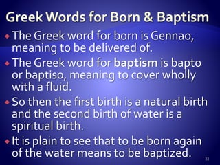  The Greek word for born is Gennao,
meaning to be delivered of.
 The Greek word for baptism is bapto
or baptiso, meaning to cover wholly
with a fluid.
 So then the first birth is a natural birth
and the second birth of water is a
spiritual birth.
 It is plain to see that to be born again
of the water means to be baptized. 33
 