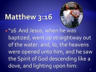 “16 And Jesus, when he was
baptized, went up straightway out
of the water: and, lo, the heavens
were opened unto him, and he saw
the Spirit of God descending like a
dove, and lighting upon him: 35
 