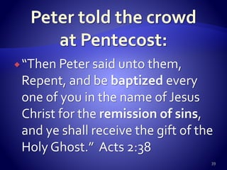 “Then Peter said unto them,
Repent, and be baptized every
one of you in the name of Jesus
Christ for the remission of sins,
and ye shall receive the gift of the
Holy Ghost.” Acts 2:38
39
 