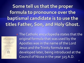  The Catholic encyclopedia states that the
original formula that was used by the
Apostles was in the name of the Lord
Jesus and theTrinity formula was
developed later, being introduced at the
Council of Nicea in the year 325 A.D.
41
 