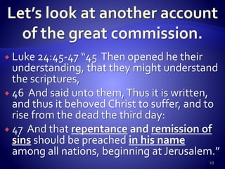  Luke 24:45-47 “45 Then opened he their
understanding, that they might understand
the scriptures,
 46 And said unto them,Thus it is written,
and thus it behoved Christ to suffer, and to
rise from the dead the third day:
 47 And that repentance and remission of
sins should be preached in his name
among all nations, beginning at Jerusalem.”
43
 