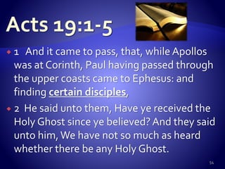  1 And it came to pass, that, while Apollos
was at Corinth, Paul having passed through
the upper coasts came to Ephesus: and
finding certain disciples,
 2 He said unto them, Have ye received the
Holy Ghost since ye believed?And they said
unto him,We have not so much as heard
whether there be any Holy Ghost.
54
 
