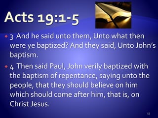  3 And he said unto them, Unto what then
were ye baptized? And they said, Unto John’s
baptism.
 4 Then said Paul, John verily baptized with
the baptism of repentance, saying unto the
people, that they should believe on him
which should come after him, that is, on
Christ Jesus.
55
 