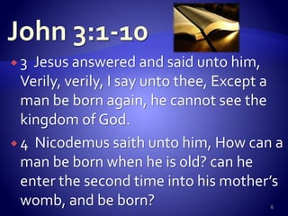  3 Jesus answered and said unto him,
Verily, verily, I say unto thee, Except a
man be born again, he cannot see the
kingdom of God.
 4 Nicodemus saith unto him, How can a
man be born when he is old? can he
enter the second time into his mother’s
womb, and be born? 6
 