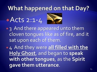 Acts 2:1-4
 3 And there appeared unto them
cloven tongues like as of fire, and it
sat upon each of them.
 4 And they were all filled with the
Holy Ghost, and began to speak
with other tongues, as the Spirit
gave them utterance.
63
 