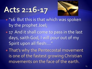  “16 But this is that which was spoken
by the prophet Joel;
 17 And it shall come to pass in the last
days, saith God, I will pour out of my
Spirit upon all flesh:…”
 That’s why the Pentecostal movement
is one of the fastest growing Christian
movements on the face of the earth.
65
 