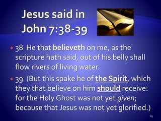  38 He that believeth on me, as the
scripture hath said, out of his belly shall
flow rivers of living water.
 39 (But this spake he of the Spirit, which
they that believe on him should receive:
for the Holy Ghost was not yet given;
because that Jesus was not yet glorified.)
69
 