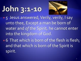  5 Jesus answered,Verily, verily, I say
unto thee, Except a man be born of
water and of the Spirit, he cannot enter
into the kingdom of God.
 6 That which is born of the flesh is flesh;
and that which is born of the Spirit is
spirit.
7
 