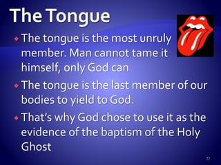  The tongue is the most unruly
member. Man cannot tame it
himself, only God can
 The tongue is the last member of our
bodies to yield to God.
 That’s why God chose to use it as the
evidence of the baptism of the Holy
Ghost
77
 
