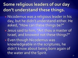  Nicodemus was a religious leader in his
day, but he didn’t understand either. He
asked, “How can these things be?”
 Jesus said to him, “Art thou a master of
Israel, and knowest not these things?”
 Even though Nicodemus was
knowledgeable in the scriptures, he
didn’t know about being born again of
the water and the Spirit.
78
 