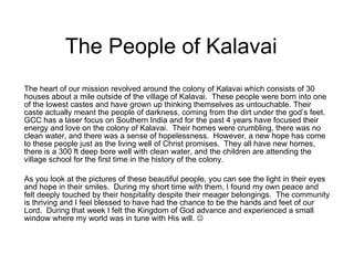 The People of Kalavai The heart of our mission revolved around the colony of Kalavai which consists of 30 houses about a mile outside of the village of Kalavai.  These people were born into one of the lowest castes and have grown up thinking themselves as untouchable. Their caste actually meant the people of darkness, coming from the dirt under the god’s feet.  GCC has a laser focus on Southern India and for the past 4 years have focused their energy and love on the colony of Kalavai.  Their homes were crumbling, there was no clean water, and there was a sense of hopelessness.  However, a new hope has come to these people just as the living well of Christ promises.  They all have new homes, there is a 300 ft deep bore well with clean water, and the children are attending the village school for the first time in the history of the colony. As you look at the pictures of these beautiful people, you can see the light in their eyes and hope in their smiles.  During my short time with them, I found my own peace and felt deeply touched by their hospitality despite their meager belongings.  The community is thriving and I feel blessed to have had the chance to be the hands and feet of our Lord.  During that week I felt the Kingdom of God advance and experienced a small window where my world was in tune with His will.   