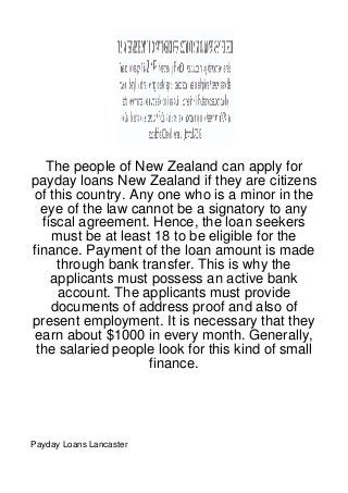 The people of New Zealand can apply for
payday loans New Zealand if they are citizens
of this country. Any one who is a minor in the
  eye of the law cannot be a signatory to any
  fiscal agreement. Hence, the loan seekers
    must be at least 18 to be eligible for the
finance. Payment of the loan amount is made
     through bank transfer. This is why the
    applicants must possess an active bank
     account. The applicants must provide
    documents of address proof and also of
present employment. It is necessary that they
earn about $1000 in every month. Generally,
 the salaried people look for this kind of small
                    finance.




Payday Loans Lancaster
 