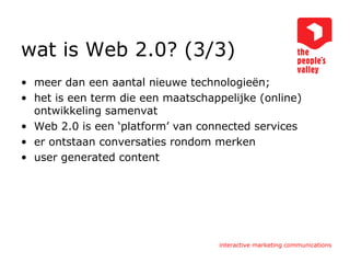 wat is Web 2.0? (3/3) meer dan een aantal nieuwe technologieën; het is een term die een maatschappelijke (online) ontwikkeling samenvat Web 2.0 is een ‘platform’ van connected services er ontstaan conversaties rondom merken user generated content 