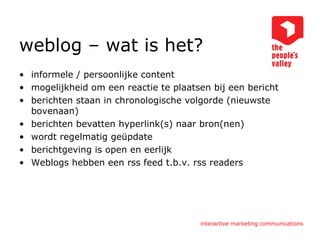 weblog – wat is het? informele / persoonlijke content  mogelijkheid om een reactie te plaatsen bij een bericht  berichten staan in chronologische volgorde (nieuwste bovenaan)  berichten bevatten hyperlink(s) naar bron(nen)  wordt regelmatig geüpdate  berichtgeving is open en eerlijk Weblogs hebben een rss feed t.b.v. rss readers 
